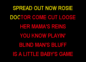 SPREAD OUT NOW ROSIE
DOCTOR COME CUT LOOSE
HER MAMA'S REINS
YOU KNOW PLAYIN'
BLIND MAN'S BLUFF
IS A LITTLE BABY'S GAME