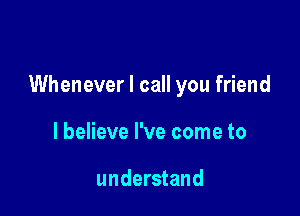 Whenever I call you friend

I believe I've come to

understand