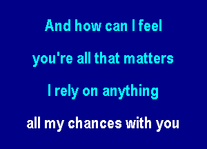 And how can I feel
you're all that matters

I rely on anything

all my chances with you