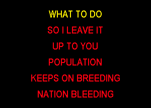 WHAT TO DO
SO I LEAVE IT
UP TO YOU

POPULATION
KEEPS ON BREEDING
NATION BLEEDING
