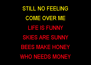 STILL NO FEELING
COME OVER ME
LIFE IS FUNNY

SKIES ARE SUNNY
BEES MAKE HONEY
WHO NEEDS MONEY