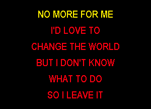 NO MORE FOR ME
I'D LOVE TO
CHANGE THE WORLD

BUT I DON'T KNOW
WHAT TO DO
SO I LEAVE IT