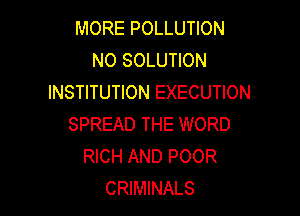 MORE POLLUTION
NO SOLUTION
INSTITUTION EXECUTION

SPREAD THE WORD
RICH AND POOR
CRIMINALS