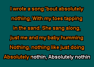I wrote a song 'bout absolutely
nothing, With my toes tapping
in the sand. She sang along,
just me and my baby humming
Nothing, nothing likejust doing
Absolutely nothin, Absolutely nothin