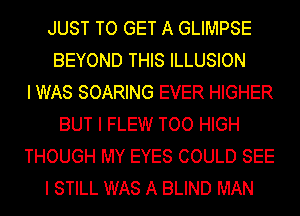 JUST TO GET A GLIMPSE
BEYOND THIS ILLUSION
I WAS SOARING EVER HIGHER
BUT I FLEW TOO HIGH
THOUGH MY EYES COULD SEE
I STILL WAS A BLIND MAN