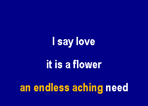 I say love

it is a flower

an endless aching need