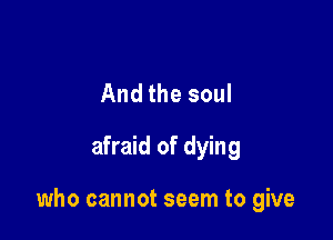 And the soul

afraid of dying

who cannot seem to give