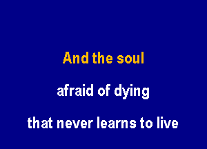 And the soul

afraid of dying

that never learns to live