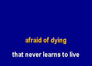 afraid of dying

that never learns to live