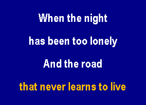 When the night

has been too lonely

And the road

that never learns to live