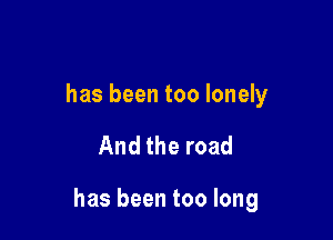 has been too lonely

And the road

has been too long