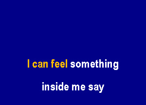 I can feel something

inside me say