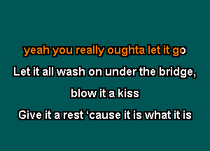 yeah you really oughta let it go
Let it all wash on under the bridge,
blow it a kiss

Give it a rest cause it is what it is