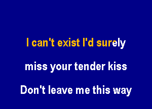 I can't exist I'd surely

miss your tender kiss

Don't leave me this way