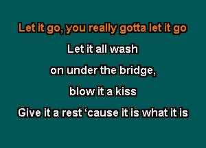 Let it go, you really gotta let it go

Let it all wash
on under the bridge,
blow it a kiss

Give it a rest cause it is what it is