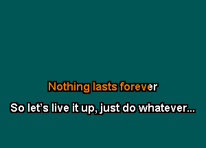 Nothing lasts forever

So let's live it up,just do whatever...