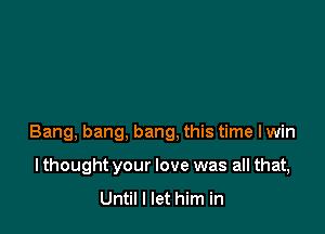 Bang, bang, bang, this time I win

lthought your love was all that,
Until I let him in