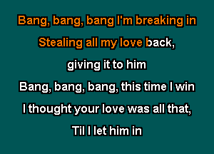 Bang, bang, bang I'm breaking in
Stealing all my love back,
giving it to him
Bang, bang, bang, this time I win
lthought your love was all that,

Til I let him in