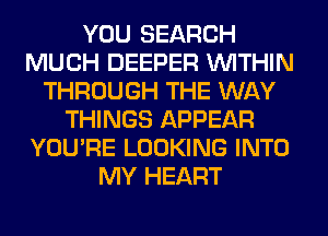 YOU SEARCH
MUCH DEEPER WITHIN
THROUGH THE WAY
THINGS APPEAR
YOU'RE LOOKING INTO
MY HEART