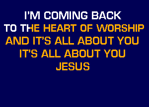 I'M COMING BACK
TO THE HEART OF WORSHIP

AND ITS ALL ABOUT YOU
ITS ALL ABOUT YOU
JESUS