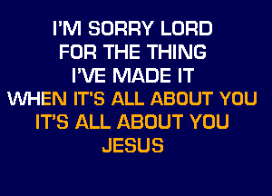 I'M SORRY LORD
FOR THE THING

I'VE MADE IT
VUHEN IT'S ALL ABOUT YOU

ITS ALL ABOUT YOU
JESUS