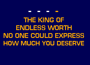 THE KING OF
ENDLESS WORTH

NO ONE COULD EXPRESS
HOW MUCH YOU DESERVE