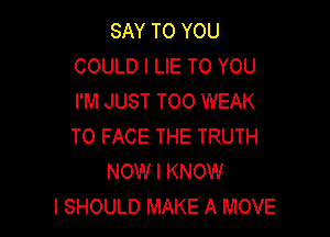 SAY TO YOU
COULD l LIE TO YOU
I'M JUST TOO WEAK

TO FACE THE TRUTH
NOW I KNOW
I SHOULD MAKE A MOVE