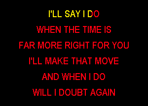 I'LL SAY I DO
WHEN THE TIME IS
FAR MORE RIGHT FOR YOU

I'LL MAKE THAT MOVE
AND WHEN I DO
WILL I DOUBT AGAIN