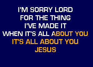 I'M SORRY LORD
FOR THE THING

I'VE MADE IT
VUHEN IT'S ALL ABOUT YOU

ITS ALL ABOUT YOU
JESUS