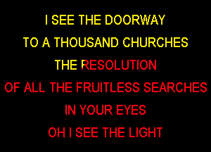 I SEE THE DOORWAY
TO A THOUSAND CHURCHES
THE RESOLUTION
OF ALL THE FRUITLESS SEARCHES
IN YOUR EYES
OH I SEE THE LIGHT