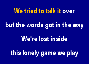 We tried to talk it over
but the words got in the way

We're lost inside

this lonely game we play