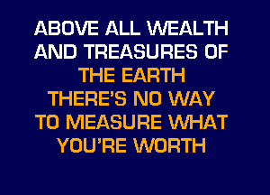 ABOVE ALL WEALTH
AND TREASURES OF
THE EARTH
THERES NO WAY
TO MEASURE WHAT
YOU'RE WORTH