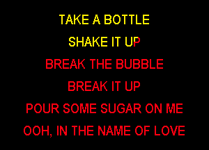 TAKE A BOTTLE
SHAKE IT UP
BREAK THE BUBBLE
BREAK IT UP
POUR SOME SUGAR ON ME
OOH, IN THE NAME OF LOVE
