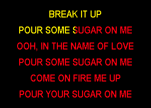 BREAK IT UP
POUR SOME SUGAR ON ME
OOH, IN THE NAME OF LOVE
POUR SOME SUGAR ON ME
COME ON FIRE ME UP
POUR YOUR SUGAR ON ME