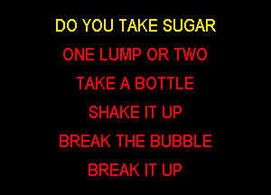 DO YOU TAKE SUGAR
ONE LUMP OR TWO
TAKE A BOTTLE

SHAKE IT UP
BREAK THE BUBBLE
BREAK IT UP