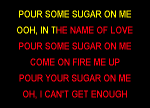 POUR SOME SUGAR ON ME
OOH, IN THE NAME OF LOVE
POUR SOME SUGAR ON ME
COME ON FIRE ME UP
POUR YOUR SUGAR ON ME
OH, I CAN'T GET ENOUGH