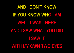 AND I DON'T KNOW
IF YOU KNOW WHO I AM
WELL IWAS THERE

AND I SAW WHAT YOU DID
I SAW IT
WITH MY OWN TWO EYES