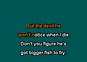 But the devil he

won't notice when I die

Don't you figure he's

got bigger fish to fry.