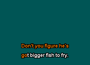 Don't you figure he's

got bigger fish to fry.