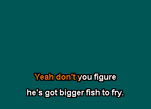 Yeah don't you figure

he's got bigger fish to fry.