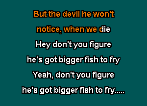 But the devil he won't
notice, when we die
Hey don't you figure

he's got bigger fish to fry

Yeah, don't you figure

he's got bigger fish to fry .....