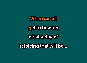 When we all
get to heaven

what a day of

rejoicing that will be...