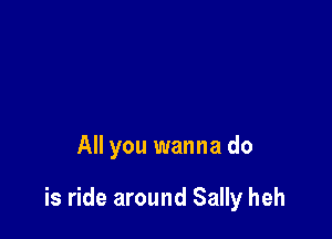All you wanna do

is ride around Sally heh