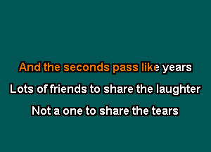 And the seconds pass like years

Lots offriends to share the laughter

Not a one to share the tears