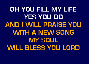 0H YOU FILL MY LIFE
YES YOU DO
AND I WILL PRAISE YOU
WITH A NEW SONG
MY SOUL
WILL BLESS YOU LORD