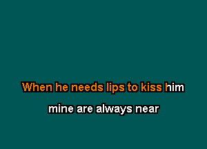 When he needs lips to kiss him

mine are always near