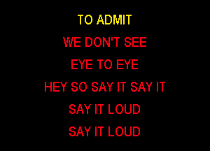 T0 ADMIT
WE DON'T SEE
EYE T0 EYE

HEY SO SAY IT SAY IT
SAY IT LOUD
SAY IT LOUD