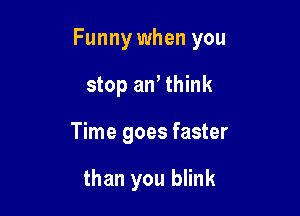 Funny when you

stop an, think
Time goes faster

than you blink