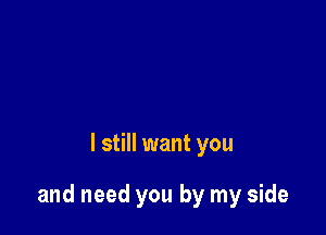 I still want you

and need you by my side