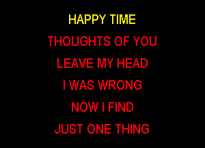 HAPPY TIME
THOUGHTS OF YOU
LEAVE MY HEAD

I WAS WRONG
NOW I FIND
JUST ONE THING